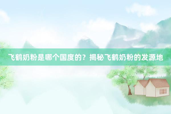 飞鹤奶粉是哪个国度的？揭秘飞鹤奶粉的发源地