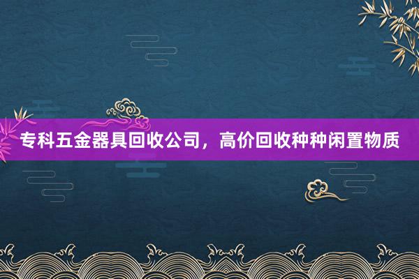 专科五金器具回收公司，高价回收种种闲置物质